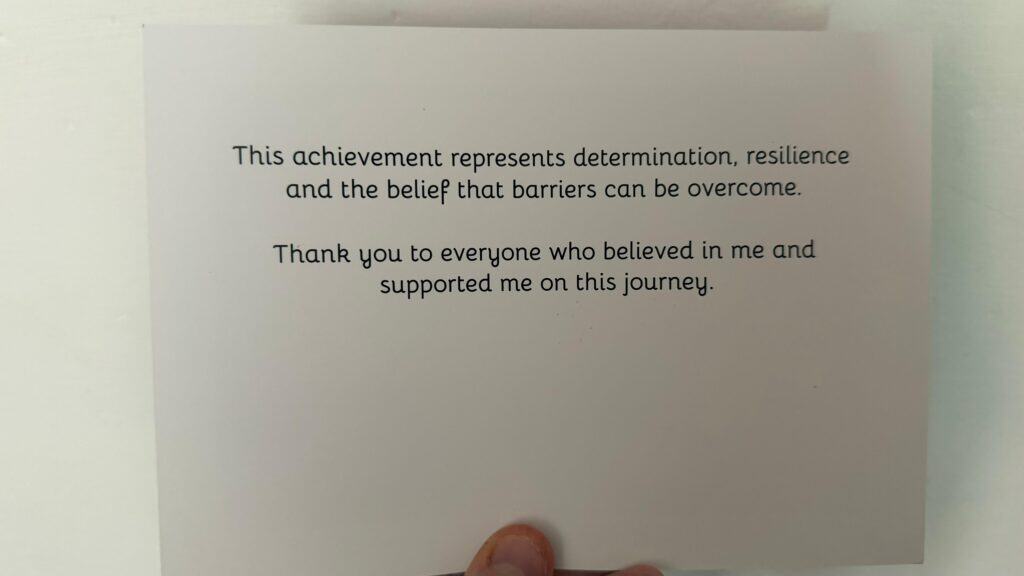 A card with the text: "This achievement represents determination, resilience and the belief that barriers can be overcome. Thank you to everyone who believed in me and supported me on this journey.
